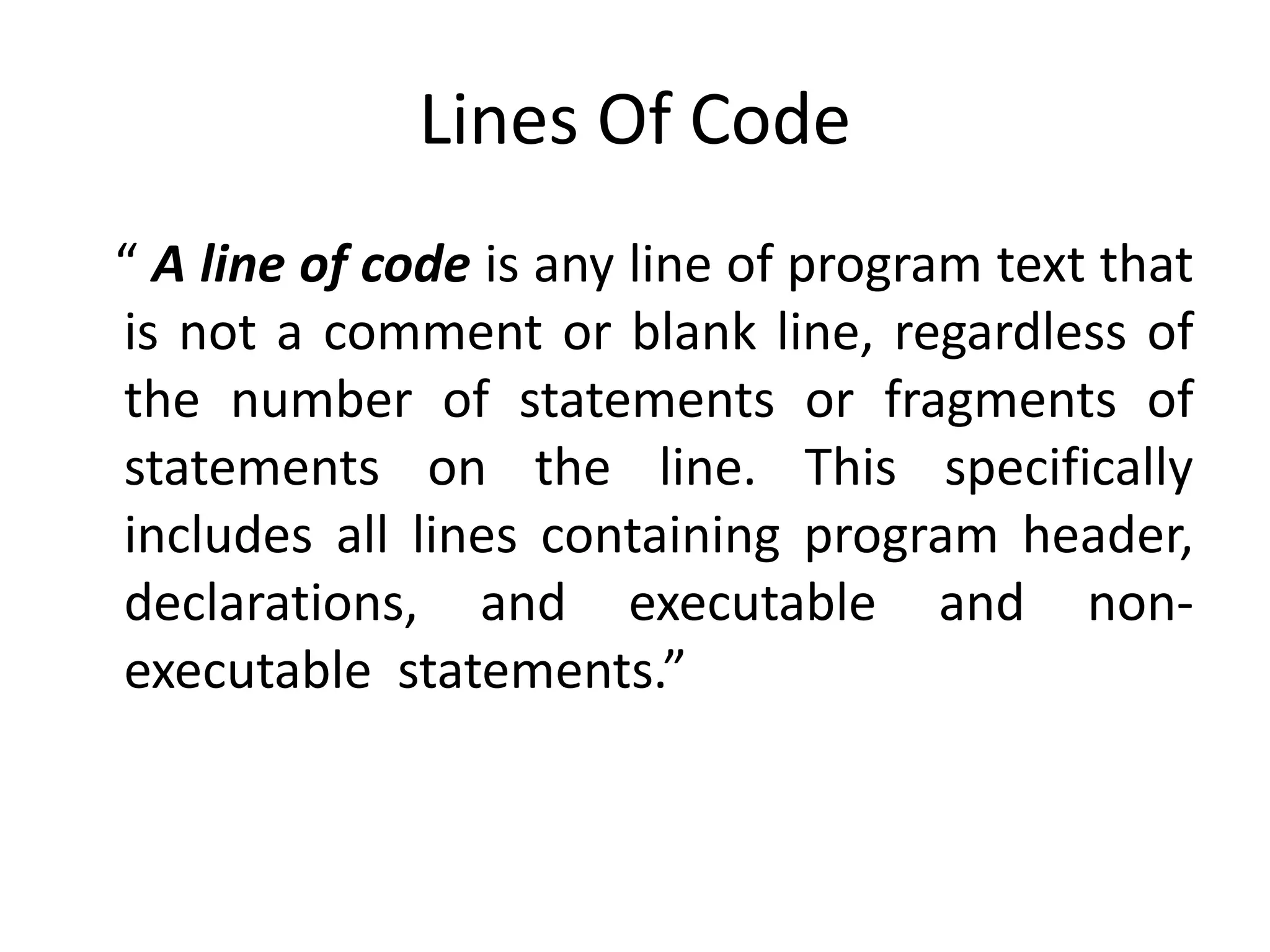 Lines Of Code
A line of code is any line of program text that
is not a comment or blank line, regardless of
the number of statements or fragments of
statements on the line. This specifically
includes all lines containing program header,
declarations, and executable and non-
executable statements.
 