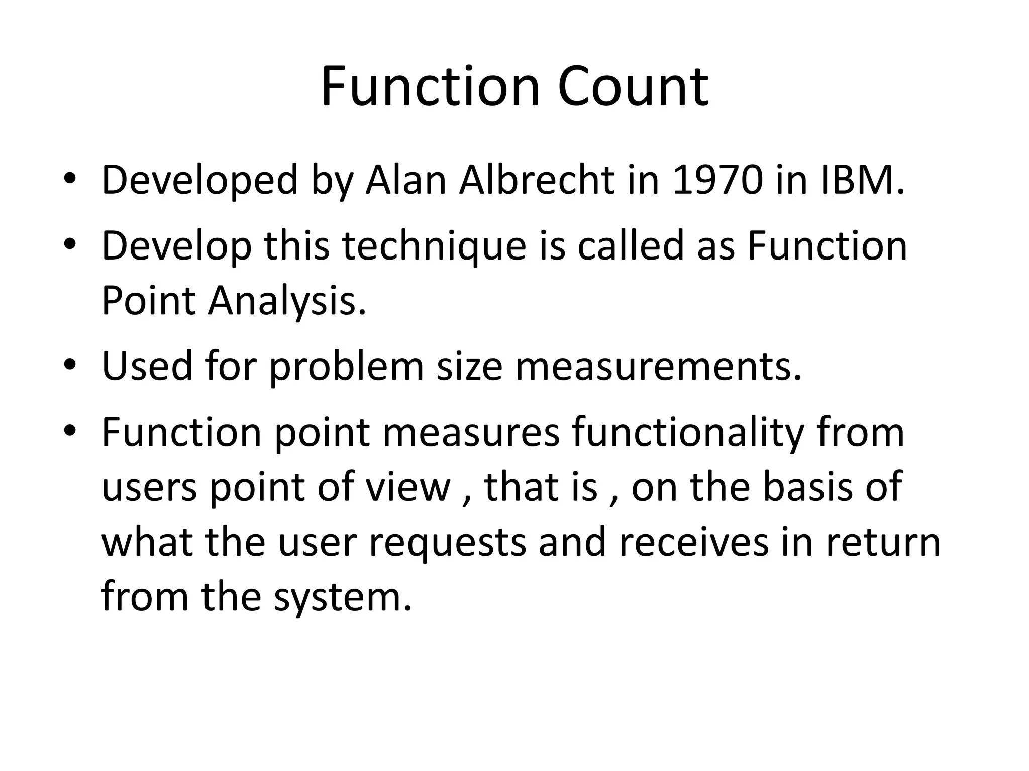 Function Count
• Developed by Alan Albrecht in 1970 in IBM.
• Develop this technique is called as Function
Point Analysis.
• Used for problem size measurements.
• Function point measures functionality from
users point of view , that is , on the basis of
what the user requests and receives in return
from the system.
 