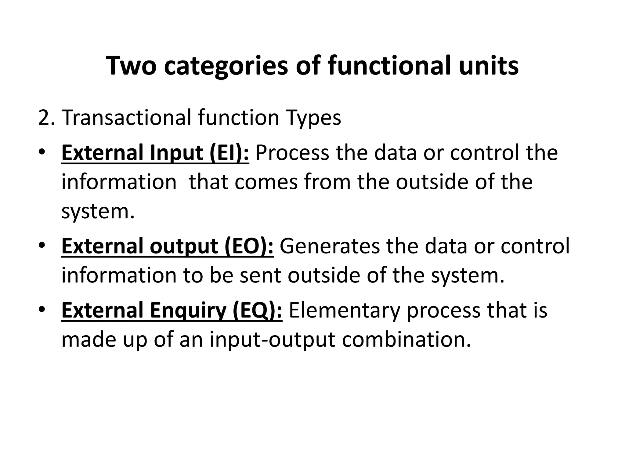 Two categories of functional units
2. Transactional function Types
• External Input (EI): Process the data or control the
information that comes from the outside of the
system.
• External output (EO): Generates the data or control
information to be sent outside of the system.
• External Enquiry (EQ): Elementary process that is
made up of an input-output combination.
 