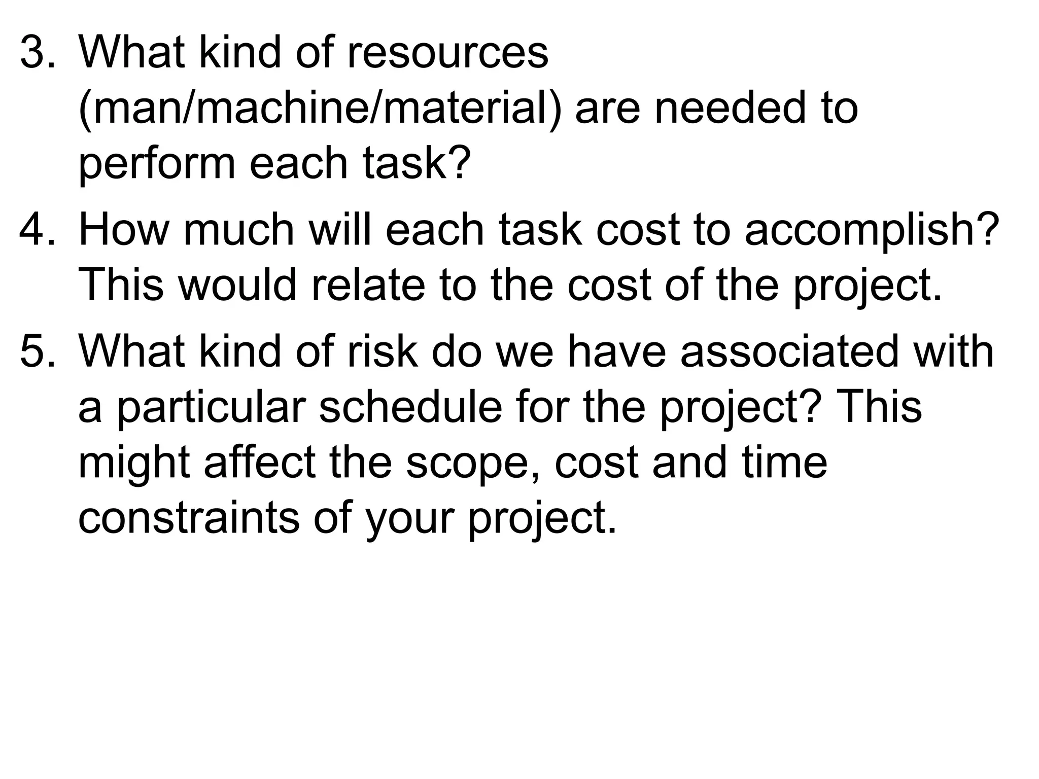 3. What kind of resources
(man/machine/material) are needed to
perform each task?
4. How much will each task cost to accomplish?
This would relate to the cost of the project.
5. What kind of risk do we have associated with
a particular schedule for the project? This
might affect the scope, cost and time
constraints of your project.
 