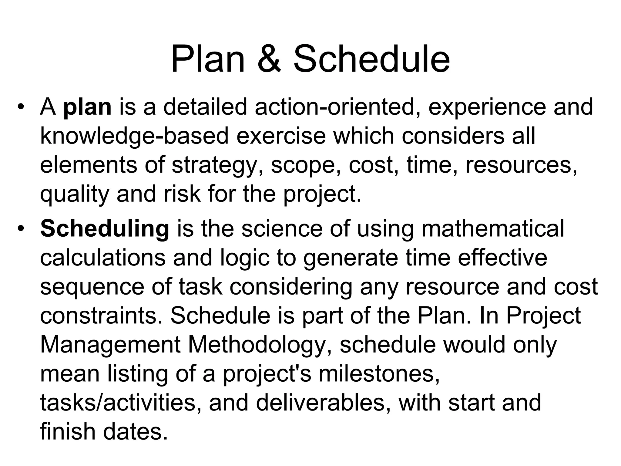 Plan & Schedule
• A plan is a detailed action-oriented, experience and
knowledge-based exercise which considers all
elements of strategy, scope, cost, time, resources,
quality and risk for the project.
• Scheduling is the science of using mathematical
calculations and logic to generate time effective
sequence of task considering any resource and cost
constraints. Schedule is part of the Plan. In Project
Management Methodology, schedule would only
mean listing of a project's milestones,
tasks/activities, and deliverables, with start and
finish dates.
 