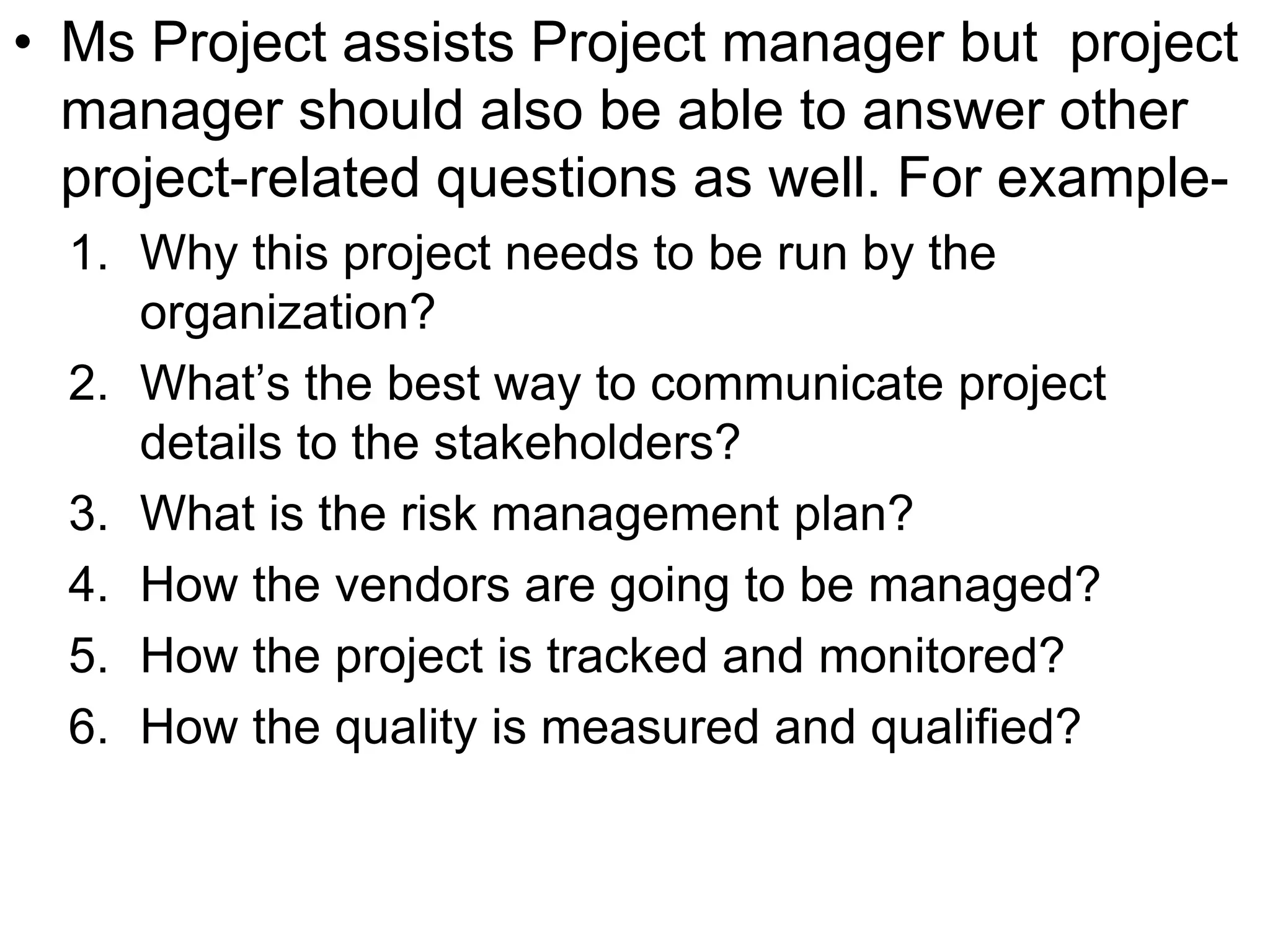• Ms Project assists Project manager but project
manager should also be able to answer other
project-related questions as well. For example-
1. Why this project needs to be run by the
organization?
2. What’s the best way to communicate project
details to the stakeholders?
3. What is the risk management plan?
4. How the vendors are going to be managed?
5. How the project is tracked and monitored?
6. How the quality is measured and qualified?
 