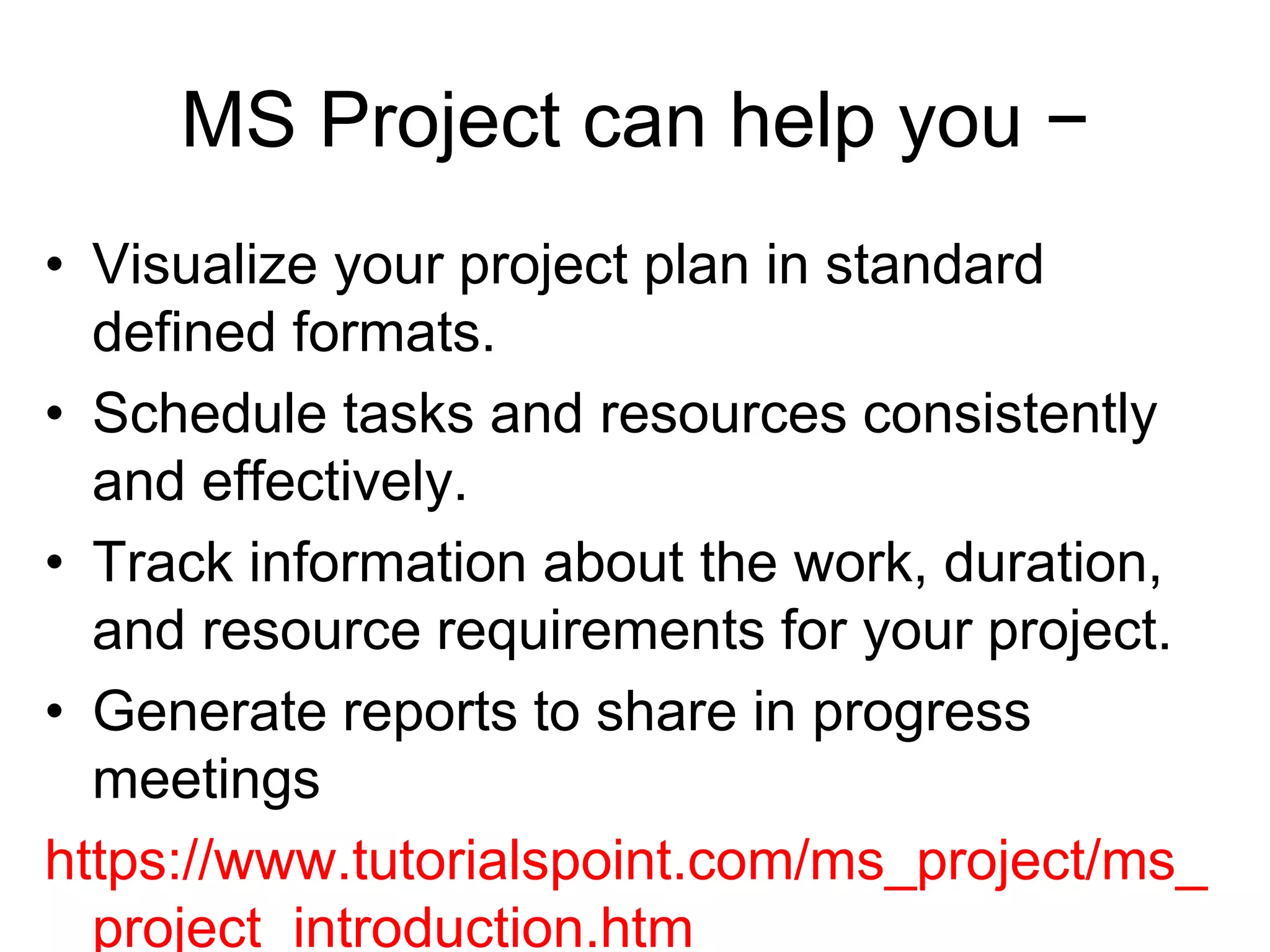 MS Project can help you −
• Visualize your project plan in standard
defined formats.
• Schedule tasks and resources consistently
and effectively.
• Track information about the work, duration,
and resource requirements for your project.
• Generate reports to share in progress
meetings
https://www.tutorialspoint.com/ms_project/ms_
project_introduction.htm
 