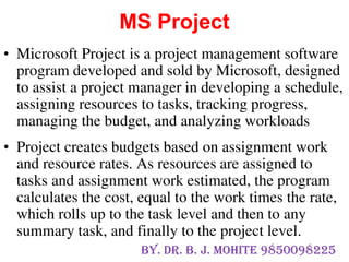 • Microsoft Project is a project management software
program developed and sold by Microsoft, designed
to assist a project manager in developing a schedule,
assigning resources to tasks, tracking progress,
managing the budget, and analyzing workloads
• Project creates budgets based on assignment work
and resource rates. As resources are assigned to
tasks and assignment work estimated, the program
calculates the cost, equal to the work times the rate,
which rolls up to the task level and then to any
summary task, and finally to the project level.
MS Project
By. Dr. B. J. Mohite 9850098225
 