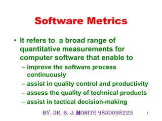 1
Software Metrics
• It refers to a broad range of
quantitative measurements for
computer software that enable to
– improve the software process
continuously
– assist in quality control and productivity
– assess the quality of technical products
– assist in tactical decision-making
By. Dr. B. J. Mohite 9850098225
 