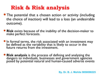 Risk & Risk analysis
The potential that a chosen action or activity (including
the choice of inaction) will lead to a loss (an undesirable
outcome).
Risk exists because of the inability of the decision-maker to
make perfect forecasts.
In formal terms, the risk associated with an investment may
be defined as the variability that is likely to occur in the
future returns from the investment.
Risk analysis is the process of defining and analyzing the
dangers to individuals, businesses and government agencies
posed by potential natural and human-caused adverse events
By. Dr. B. J. Mohite 9850098225
 