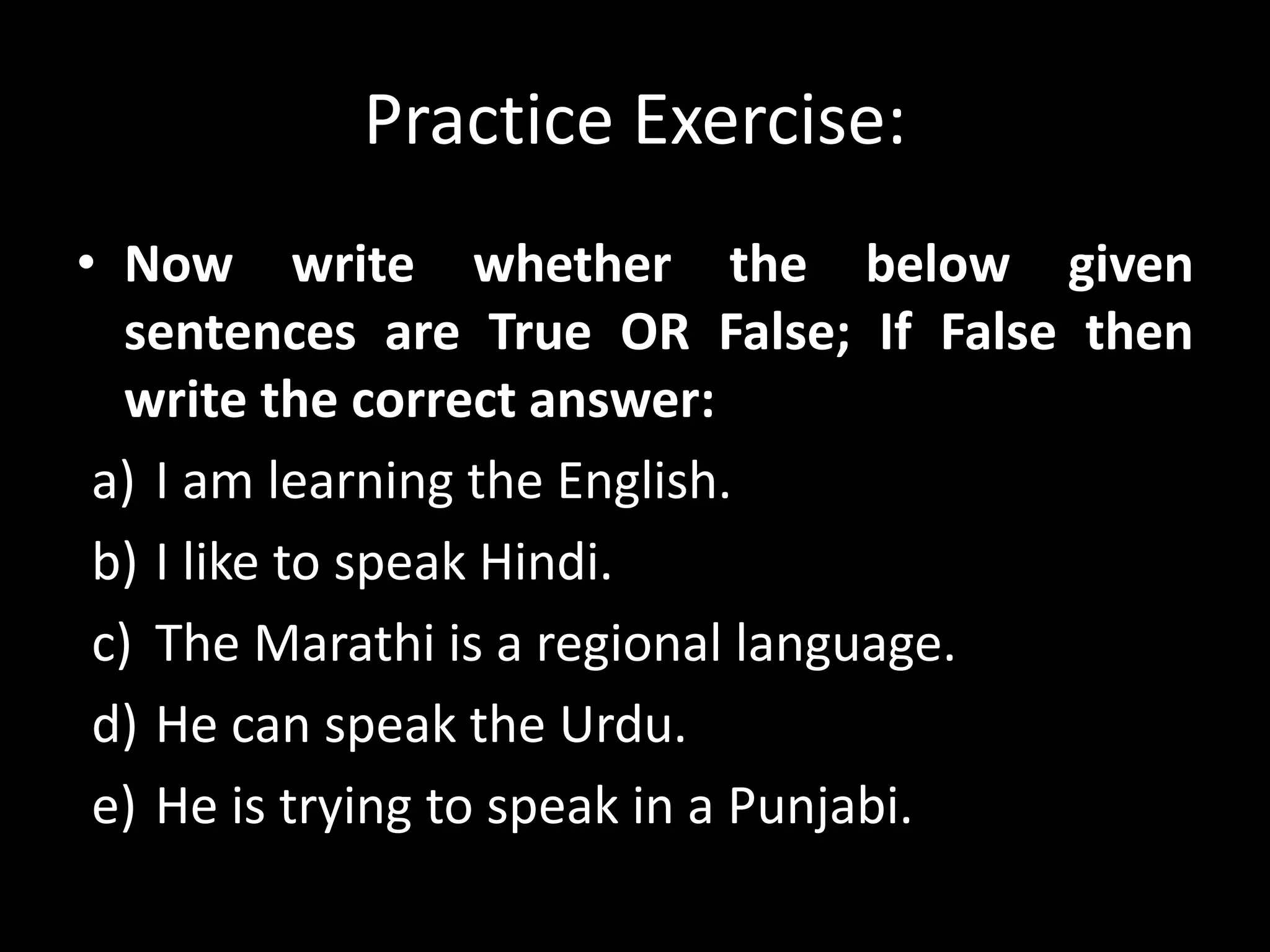 Practice Exercise:
• Now write whether the below given
sentences are True OR False; If False then
write the correct answer:
a) I am learning the English.
b) I like to speak Hindi.
c) The Marathi is a regional language.
d) He can speak the Urdu.
e) He is trying to speak in a Punjabi.
 