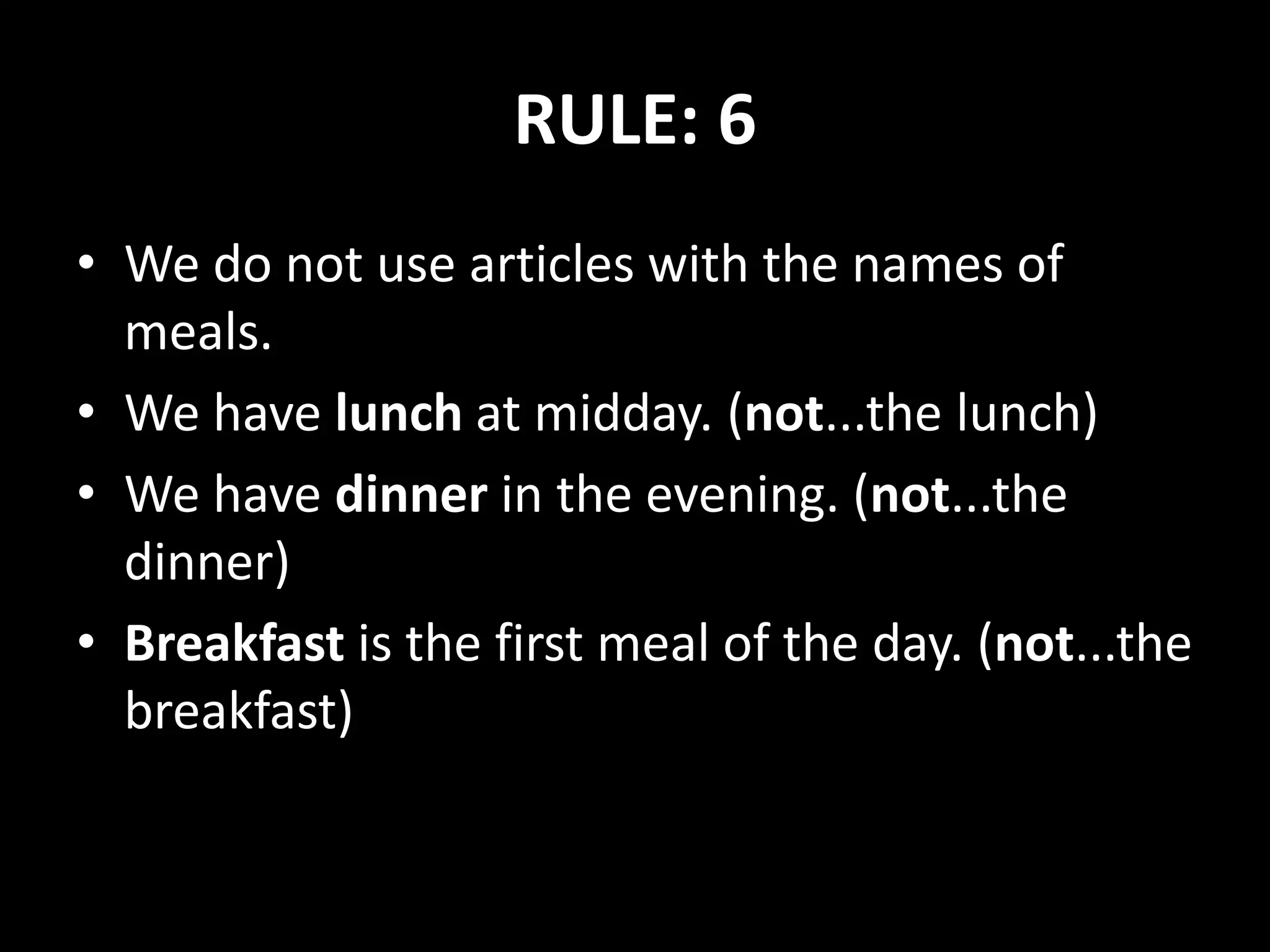RULE: 6
• We do not use articles with the names of
meals.
• We have lunch at midday. (not...the lunch)
• We have dinner in the evening. (not...the
dinner)
• Breakfast is the first meal of the day. (not...the
breakfast)
 