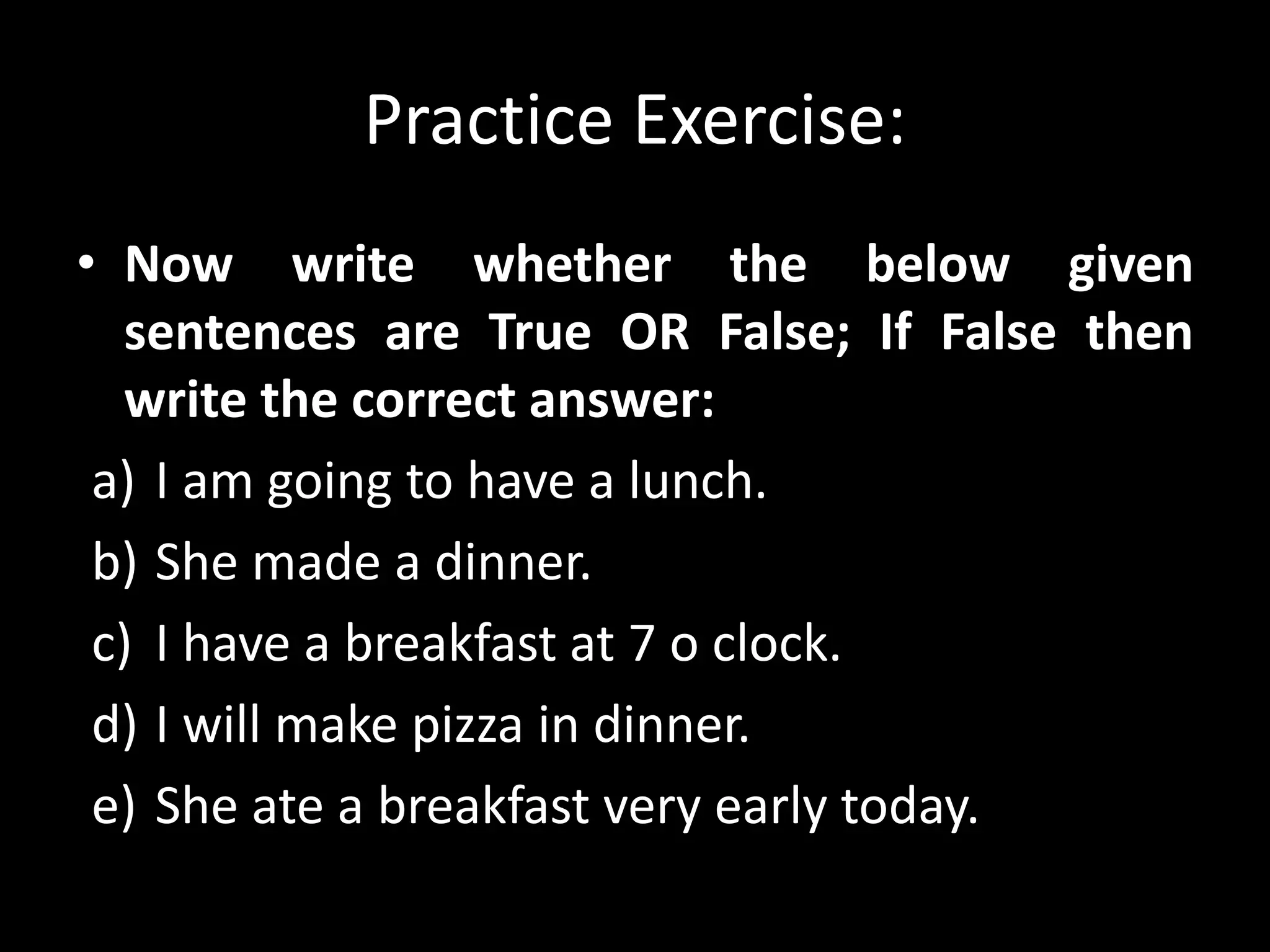Practice Exercise:
• Now write whether the below given
sentences are True OR False; If False then
write the correct answer:
a) I am going to have a lunch.
b) She made a dinner.
c) I have a breakfast at 7 o clock.
d) I will make pizza in dinner.
e) She ate a breakfast very early today.
 