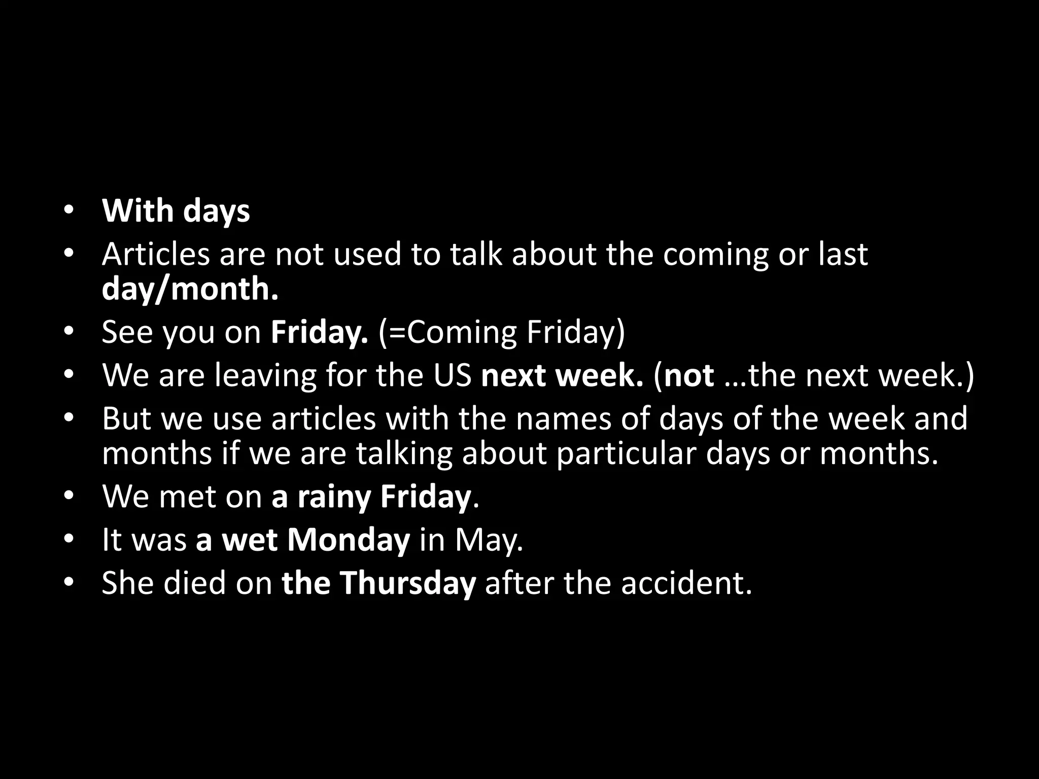 • With days
• Articles are not used to talk about the coming or last
day/month.
• See you on Friday. (=Coming Friday)
• We are leaving for the US next week. (not …the next week.)
• But we use articles with the names of days of the week and
months if we are talking about particular days or months.
• We met on a rainy Friday.
• It was a wet Monday in May.
• She died on the Thursday after the accident.
 