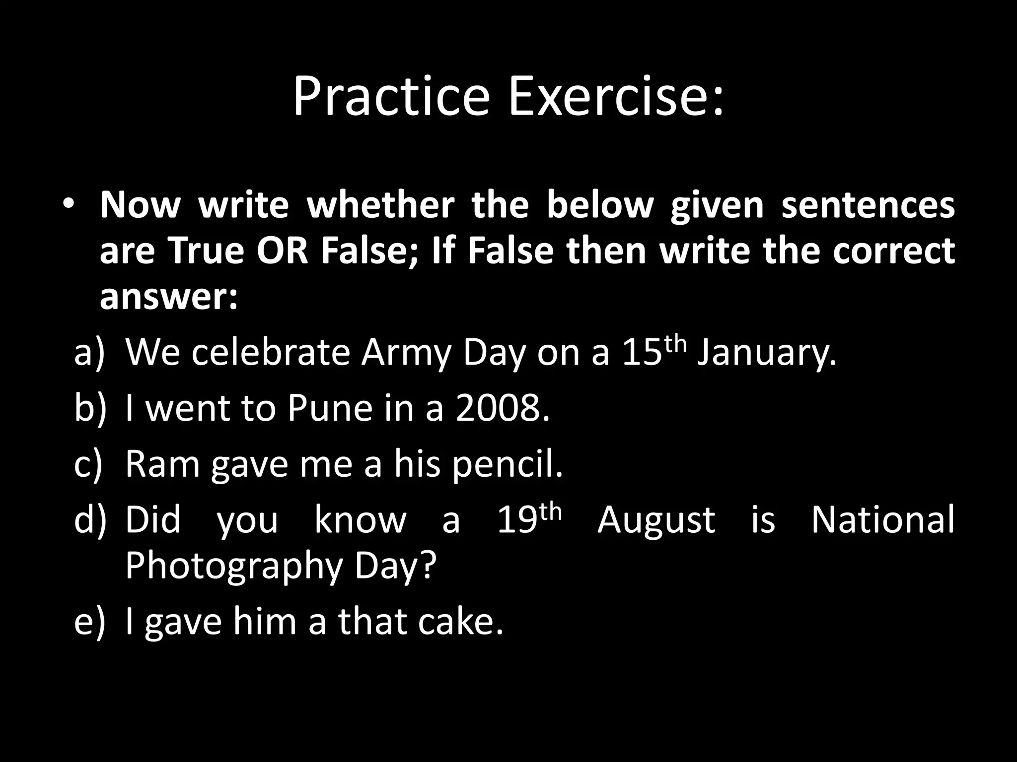 Practice Exercise:
• Now write whether the below given sentences
are True OR False; If False then write the correct
answer:
a) We celebrate Army Day on a 15th January.
b) I went to Pune in a 2008.
c) Ram gave me a his pencil.
d) Did you know a 19th August is National
Photography Day?
e) I gave him a that cake.
 