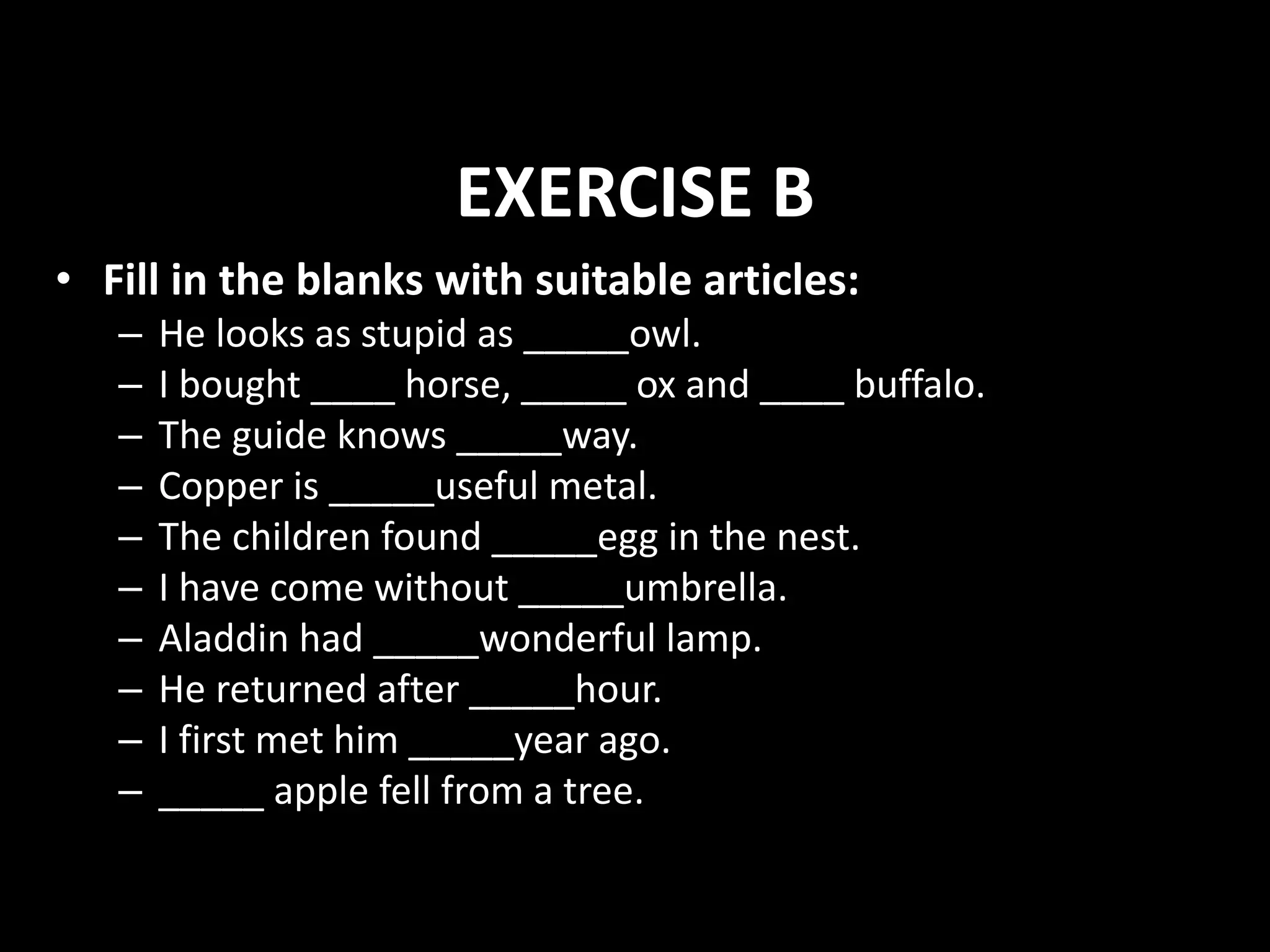 EXERCISE B
• Fill in the blanks with suitable articles:
– He looks as stupid as _____owl.
– I bought ____ horse, _____ ox and ____ buffalo.
– The guide knows _____way.
– Copper is _____useful metal.
– The children found _____egg in the nest.
– I have come without _____umbrella.
– Aladdin had _____wonderful lamp.
– He returned after _____hour.
– I first met him _____year ago.
– _____ apple fell from a tree.
 