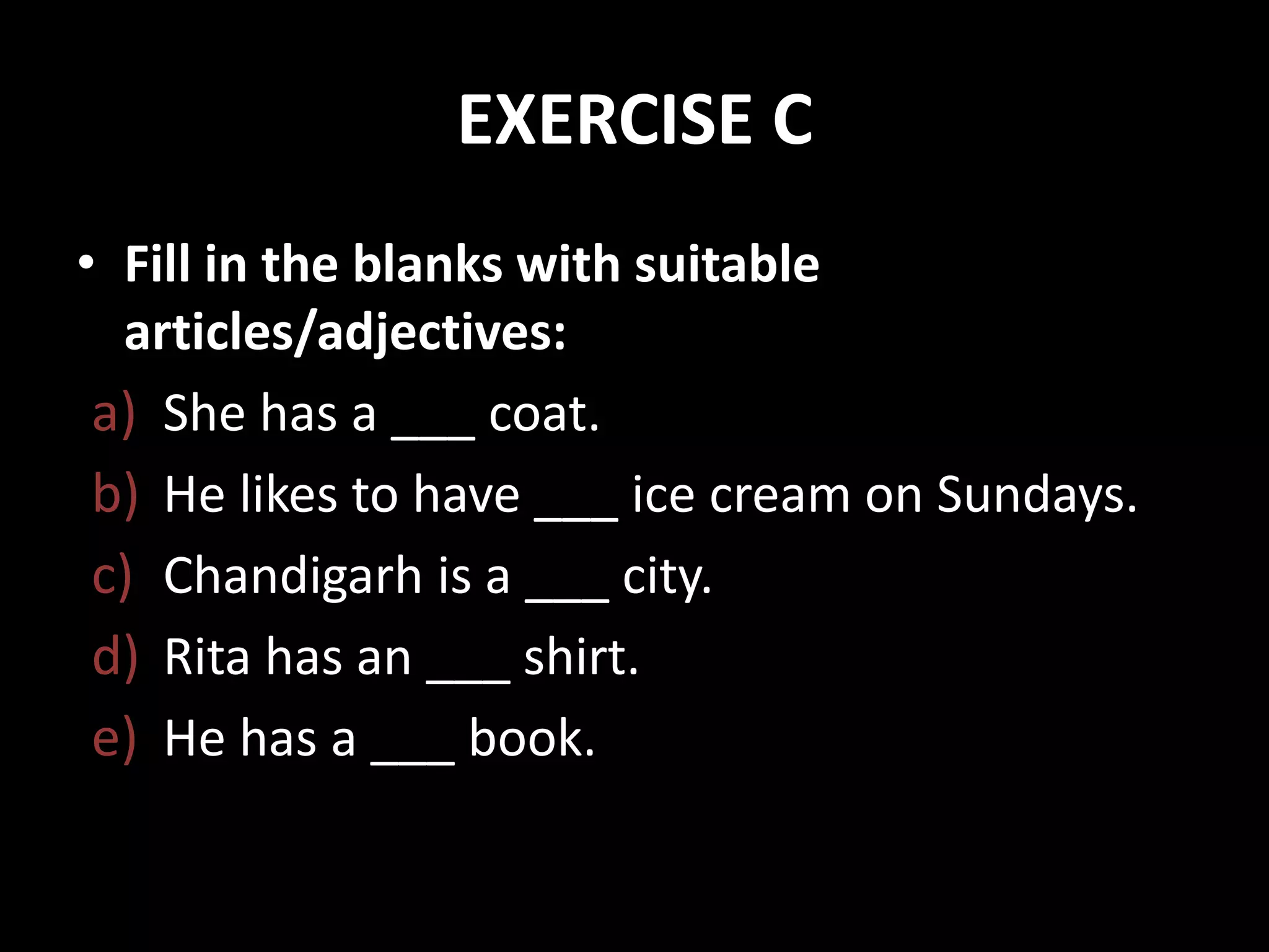EXERCISE C
• Fill in the blanks with suitable
articles/adjectives:
a) She has a ___ coat.
b) He likes to have ___ ice cream on Sundays.
c) Chandigarh is a ___ city.
d) Rita has an ___ shirt.
e) He has a ___ book.
 