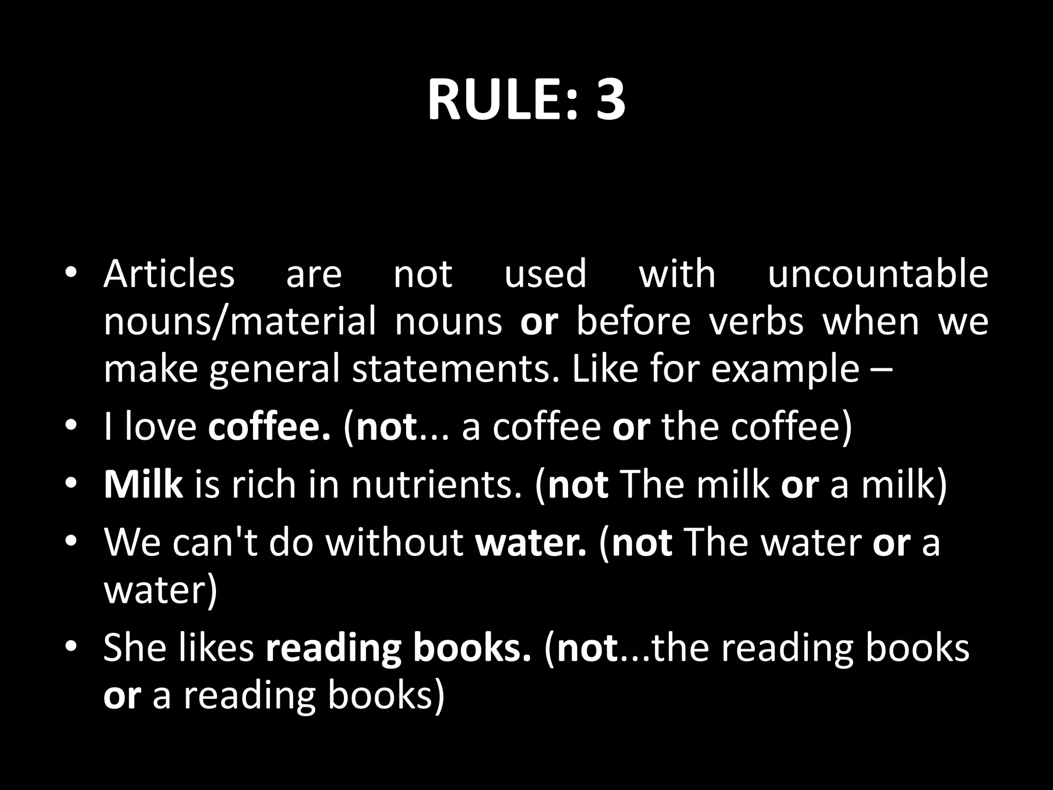 RULE: 3
• Articles are not used with uncountable
nouns/material nouns or before verbs when we
make general statements. Like for example –
• I love coffee. (not... a coffee or the coffee)
• Milk is rich in nutrients. (not The milk or a milk)
• We can't do without water. (not The water or a
water)
• She likes reading books. (not...the reading books
or a reading books)
 