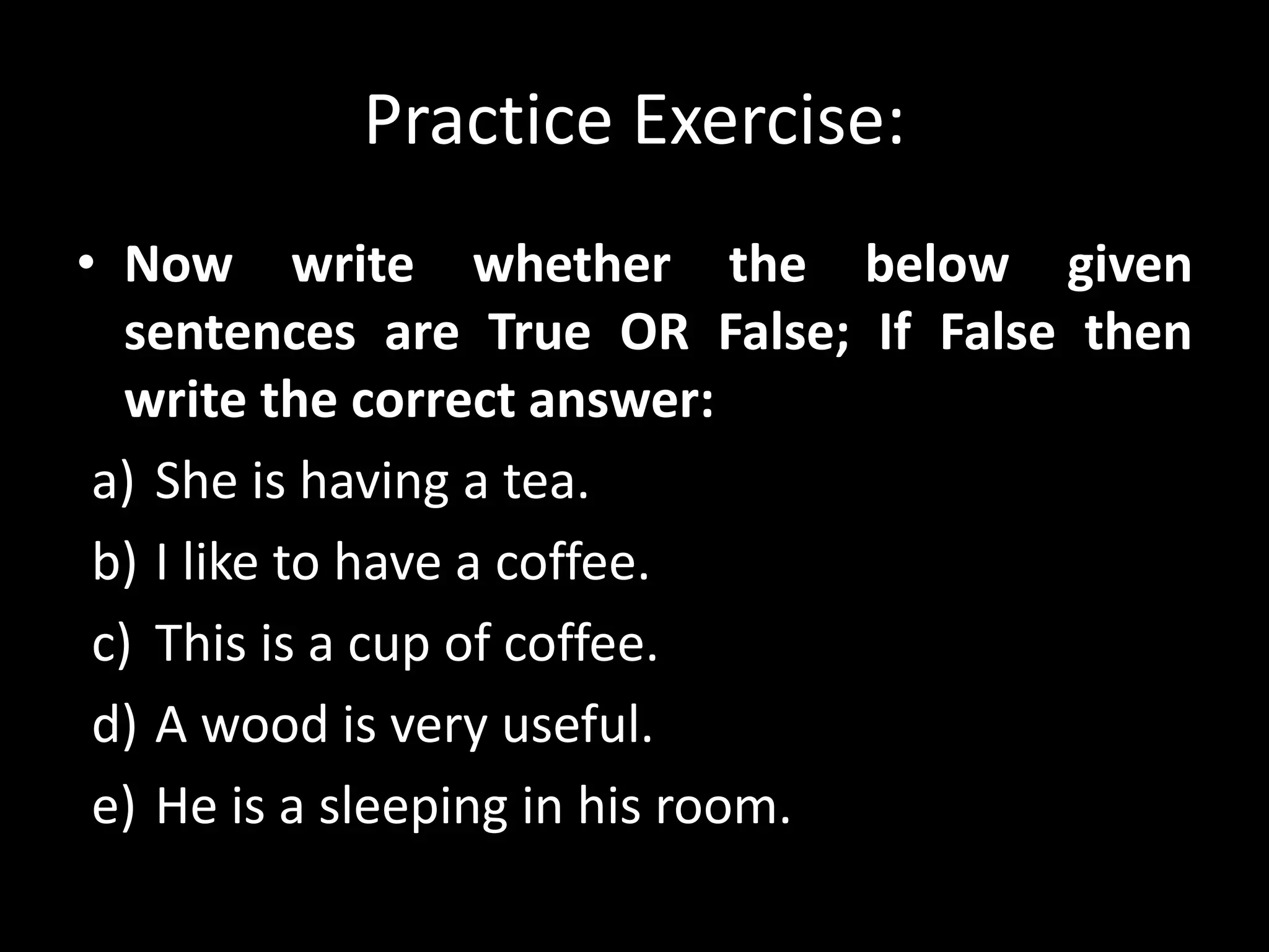 Practice Exercise:
• Now write whether the below given
sentences are True OR False; If False then
write the correct answer:
a) She is having a tea.
b) I like to have a coffee.
c) This is a cup of coffee.
d) A wood is very useful.
e) He is a sleeping in his room.
 