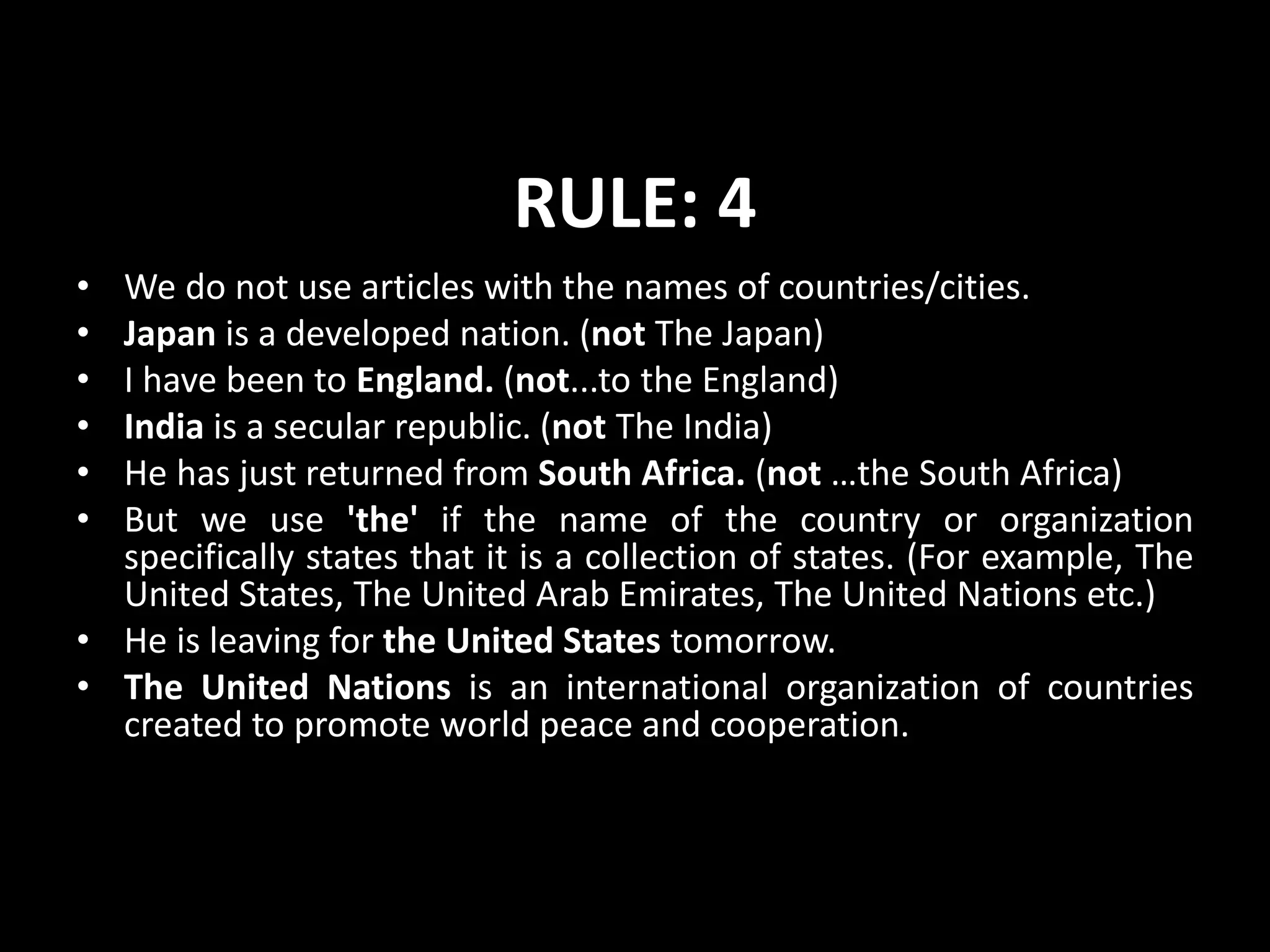 RULE: 4
• We do not use articles with the names of countries/cities.
• Japan is a developed nation. (not The Japan)
• I have been to England. (not...to the England)
• India is a secular republic. (not The India)
• He has just returned from South Africa. (not …the South Africa)
• But we use 'the' if the name of the country or organization
specifically states that it is a collection of states. (For example, The
United States, The United Arab Emirates, The United Nations etc.)
• He is leaving for the United States tomorrow.
• The United Nations is an international organization of countries
created to promote world peace and cooperation.
 
