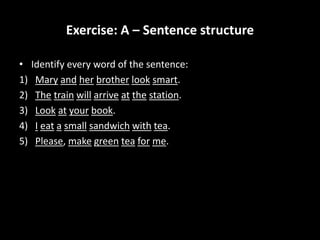 Exercise: A – Sentence structure
• Identify every word of the sentence:
1) Mary and her brother look smart.
2) The train will arrive at the station.
3) Look at your book.
4) I eat a small sandwich with tea.
5) Please, make green tea for me.
 