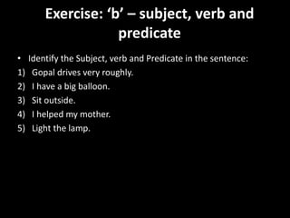 Exercise: ‘b’ – subject, verb and
predicate
• Identify the Subject, verb and Predicate in the sentence:
1) Gopal drives very roughly.
2) I have a big balloon.
3) Sit outside.
4) I helped my mother.
5) Light the lamp.
 