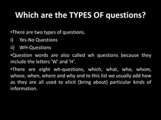 Which are the TYPES OF questions?
•There are two types of questions.
i) Yes-No Questions
ii) WH-Questions
•Question words are also called wh questions because they
include the letters 'W' and 'H'.
•There are eight wh-questions, which, what, who, whom,
whose, when, where and why and to this list we usually add how
as they are all used to elicit (bring about) particular kinds of
information.
 