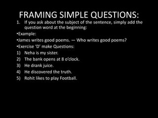 FRAMING SIMPLE QUESTIONS:
1. If you ask about the subject of the sentence, simply add the
question word at the beginning:
•Example:
•James writes good poems. — Who writes good poems?
•Exercise ‘D’ make Questions:
1) Neha is my sister.
2) The bank opens at 8 o’clock.
3) He drank juice.
4) He discovered the truth.
5) Rohit likes to play Football.
 