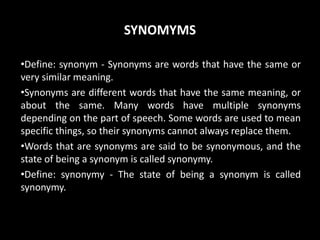 SYNOMYMS
•Define: synonym - Synonyms are words that have the same or
very similar meaning.
•Synonyms are different words that have the same meaning, or
about the same. Many words have multiple synonyms
depending on the part of speech. Some words are used to mean
specific things, so their synonyms cannot always replace them.
•Words that are synonyms are said to be synonymous, and the
state of being a synonym is called synonymy.
•Define: synonymy - The state of being a synonym is called
synonymy.
 