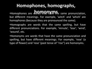 Homophones, homographs,
homonyms•Homophones are words that have the same pronunciation,
but different meanings. For example, 'witch' and 'which' are
homophones (because they are pronounced the same).
•Homographs are words that the same spelling, but have
different pronunciations. For example, ‘minute’, ‘tear’, ‘wind’,
‘wound’, etc.
•Homonyms are words that have the same pronunciation and
spelling, but have different meanings. For example, 'rose' (a
type of flower) and 'rose' (past tense of "rise") are homonyms.
 