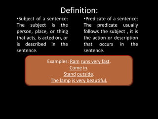 Definition:
•Subject of a sentence:
The subject is the
person, place, or thing
that acts, is acted on, or
is described in the
sentence.
•Predicate of a sentence:
The predicate usually
follows the subject , it is
the action or description
that occurs in the
sentence.
Examples: Ram runs very fast.
Come in.
Stand outside.
The lamp is very beautiful.
 