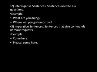 •2) Interrogative Sentences: Sentences used to ask
questions.
•Example:
•- What are you doing?
•- Where will you go tomorrow?
•3) Imperative Sentences: Sentences that give commands
or make requests.
•Example:
•- Come here.
•- Please, come here.
 