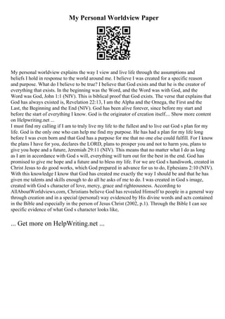 My Personal Worldview Paper
My personal worldview explains the way I view and live life through the assumptions and
beliefs I hold in response to the world around me. I believe I was created for a specific reason
and purpose. What do I believe to be true? I believe that God exists and that he is the creator of
everything that exists. In the beginning was the Word, and the Word was with God, and the
Word was God, John 1:1 (NIV). This is biblical proof that God exists. The verse that explains that
God has always existed is, Revelation 22:13, I am the Alpha and the Omega, the First and the
Last, the Beginning and the End (NIV). God has been alive forever, since before my start and
before the start of everything I know. God is the originator of creation itself.... Show more content
on Helpwriting.net ...
I must find my calling if I am to truly live my life to the fullest and to live out God s plan for my
life. God is the only one who can help me find my purpose. He has had a plan for my life long
before I was even born and that God has a purpose for me that no one else could fulfill. For I know
the plans I have for you, declares the LORD, plans to prosper you and not to harm you, plans to
give you hope and a future, Jeremiah 29:11 (NIV). This means that no matter what I do as long
as I am in accordance with God s will, everything will turn out for the best in the end. God has
promised to give me hope and a future and to bless my life. For we are God s handiwork, created in
Christ Jesus to do good works, which God prepared in advance for us to do, Ephesians 2:10 (NIV).
With this knowledge I know that God has created me exactly the way I should be and that he has
given me talents and skills enough to do all he asks of me to do. I was created in God s image,
created with God s character of love, mercy, grace and righteousness. According to
AllAboutWorldviews.com, Christians believe God has revealed Himself to people in a general way
through creation and in a special (personal) way evidenced by His divine words and acts contained
in the Bible and especially in the person of Jesus Christ (2002, p.1). Through the Bible I can see
specific evidence of what God s character looks like,
... Get more on HelpWriting.net ...
 