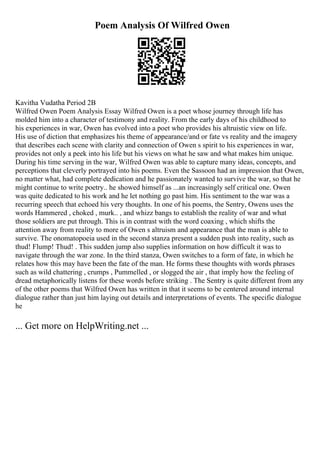 Poem Analysis Of Wilfred Owen
Kavitha Vudatha Period 2B
Wilfred Owen Poem Analysis Essay Wilfred Owen is a poet whose journey through life has
molded him into a character of testimony and reality. From the early days of his childhood to
his experiences in war, Owen has evolved into a poet who provides his altruistic view on life.
His use of diction that emphasizes his theme of appearance/and or fate vs reality and the imagery
that describes each scene with clarity and connection of Owen s spirit to his experiences in war,
provides not only a peek into his life but his views on what he saw and what makes him unique.
During his time serving in the war, Wilfred Owen was able to capture many ideas, concepts, and
perceptions that cleverly portrayed into his poems. Even the Sassoon had an impression that Owen,
no matter what, had complete dedication and he passionately wanted to survive the war, so that he
might continue to write poetry.. he showed himself as ...an increasingly self critical one. Owen
was quite dedicated to his work and he let nothing go past him. His sentiment to the war was a
recurring speech that echoed his very thoughts. In one of his poems, the Sentry, Owens uses the
words Hammered , choked , murk.. , and whizz bangs to establish the reality of war and what
those soldiers are put through. This is in contrast with the word coaxing , which shifts the
attention away from reality to more of Owen s altruism and appearance that the man is able to
survive. The onomatopoeia used in the second stanza present a sudden push into reality, such as
thud! Flump! Thud! . This sudden jump also supplies information on how difficult it was to
navigate through the war zone. In the third stanza, Owen switches to a form of fate, in which he
relates how this may have been the fate of the man. He forms these thoughts with words phrases
such as wild chattering , crumps , Pummelled , or slogged the air , that imply how the feeling of
dread metaphorically listens for these words before striking . The Sentry is quite different from any
of the other poems that Wilfred Owen has written in that it seems to be centered around internal
dialogue rather than just him laying out details and interpretations of events. The specific dialogue
he
... Get more on HelpWriting.net ...
 