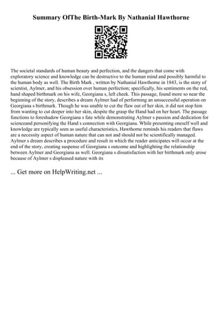 Summary OfThe Birth-Mark By Nathanial Hawthorne
The societal standards of human beauty and perfection, and the dangers that come with
exploratory science and knowledge can be destructive to the human mind and possibly harmful to
the human body as well. The Birth Mark , written by Nathanial Hawthorne in 1843, is the story of
scientist, Aylmer, and his obsession over human perfection; specifically, his sentiments on the red,
hand shaped birthmark on his wife, Georgiana s, left cheek. This passage, found more so near the
beginning of the story, describes a dream Aylmer had of performing an unsuccessful operation on
Georgiana s birthmark. Though he was unable to cut the flaw out of her skin, it did not stop him
from wanting to cut deeper into her skin, despite the grasp the Hand had on her heart. The passage
functions to foreshadow Georgiana s fate while demonstrating Aylmer s passion and dedication for
scienceand personifying the Hand s connection with Georgiana. While presenting oneself well and
knowledge are typically seen as useful characteristics, Hawthorne reminds his readers that flaws
are a necessity aspect of human nature that can not and should not be scientifically managed.
Aylmer s dream describes a procedure and result in which the reader anticipates will occur at the
end of the story, creating suspense of Georgiana s outcome and highlighting the relationship
between Aylmer and Georgiana as well. Georgiana s dissatisfaction with her birthmark only arose
because of Aylmer s displeased nature with its
... Get more on HelpWriting.net ...
 