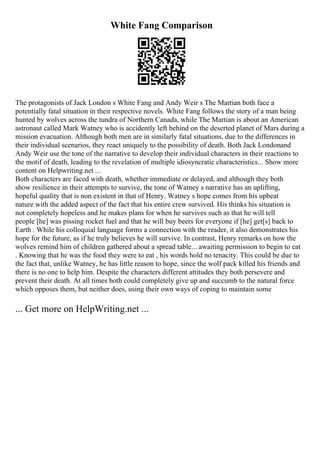 White Fang Comparison
The protagonists of Jack London s White Fang and Andy Weir s The Martian both face a
potentially fatal situation in their respective novels. White Fang follows the story of a man being
hunted by wolves across the tundra of Northern Canada, while The Martian is about an American
astronaut called Mark Watney who is accidently left behind on the deserted planet of Mars during a
mission evacuation. Although both men are in similarly fatal situations, due to the differences in
their individual scenarios, they react uniquely to the possibility of death. Both Jack Londonand
Andy Weir use the tone of the narrative to develop their individual characters in their reactions to
the motif of death, leading to the revelation of multiple idiosyncratic characteristics... Show more
content on Helpwriting.net ...
Both characters are faced with death, whether immediate or delayed, and although they both
show resilience in their attempts to survive, the tone of Watney s narrative has an uplifting,
hopeful quality that is non existent in that of Henry. Watney s hope comes from his upbeat
nature with the added aspect of the fact that his entire crew survived. His thinks his situation is
not completely hopeless and he makes plans for when he survives such as that he will tell
people [he] was pissing rocket fuel and that he will buy beers for everyone if [he] get[s] back to
Earth . While his colloquial language forms a connection with the reader, it also demonstrates his
hope for the future, as if he truly believes he will survive. In contrast, Henry remarks on how the
wolves remind him of children gathered about a spread table... awaiting permission to begin to eat
. Knowing that he was the food they were to eat , his words hold no tenacity. This could be due to
the fact that, unlike Watney, he has little reason to hope, since the wolf pack killed his friends and
there is no one to help him. Despite the characters different attitudes they both persevere and
prevent their death. At all times both could completely give up and succumb to the natural force
which opposes them, but neither does, using their own ways of coping to maintain some
... Get more on HelpWriting.net ...
 