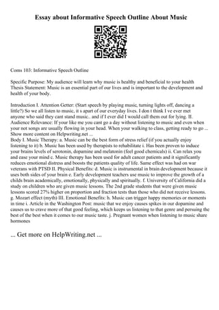 Essay about Informative Speech Outline About Music
Coms 103: Informative Speech Outline
Specific Purpose: My audience will learn why music is healthy and beneficial to your health
Thesis Statement: Music is an essential part of our lives and is important to the development and
health of your body.
Introduction I. Attention Getter: (Start speech by playing music, turning lights off, dancing a
little?) So we all listen to music, it s apart of our everyday lives. I don t think I ve ever met
anyone who said they cant stand music.. and if I ever did I would call them out for lying. II.
Audience Relevance: If your like me you cant go a day without listening to music and even when
your not songs are usually flowing in your head. When your walking to class, getting ready to go ...
Show more content on Helpwriting.net ...
Body I. Music Therapy: a. Music can be the best form of stress relief (if you actually enjoy
listening to it) b. Music has been used by therapists to rehabilitate i. Has been proven to induce
your brains levels of serotonin, dopamine and melatonin (feel good chemicals) ii. Can relax you
and ease your mind c. Music therapy has been used for adult cancer patients and it significantly
reduces emotional distress and boosts the patients quality of life. Same effect was had on war
veterans with PTSD II. Physical Benefits: d. Music is instrumental in brain development because it
uses both sides of your brain e. Early development teachers use music to improve the growth of a
childs brain academically, emotionally, physically and spiritually. f. University of California did a
study on children who are given music lessons. The 2nd grade students that were given music
lessons scored 27% higher on proportion and fraction tests than those who did not receive lessons.
g. Mozart effect (myth) III. Emotional Benefits: h. Music can trigger happy memories or moments
in time i. Article in the Washington Post: music that we enjoy causes spikes in our dopamine and
causes us to crave more of that good feeling, which keeps us listening to that genre and persuing the
best of the best when it comes to our music taste. j. Pregnant women when listening to music share
hormones
... Get more on HelpWriting.net ...
 