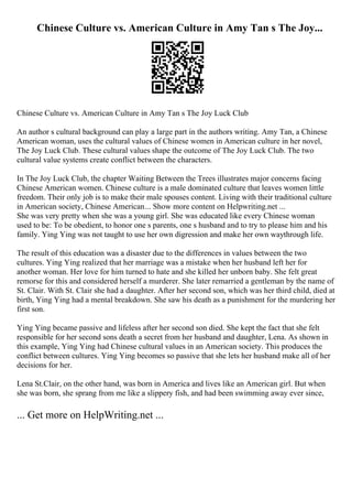 Chinese Culture vs. American Culture in Amy Tan s The Joy...
Chinese Culture vs. American Culture in Amy Tan s The Joy Luck Club
An author s cultural background can play a large part in the authors writing. Amy Tan, a Chinese
American woman, uses the cultural values of Chinese women in American culture in her novel,
The Joy Luck Club. These cultural values shape the outcome of The Joy Luck Club. The two
cultural value systems create conflict between the characters.
In The Joy Luck Club, the chapter Waiting Between the Trees illustrates major concerns facing
Chinese American women. Chinese culture is a male dominated culture that leaves women little
freedom. Their only job is to make their male spouses content. Living with their traditional culture
in American society, Chinese American... Show more content on Helpwriting.net ...
She was very pretty when she was a young girl. She was educated like every Chinese woman
used to be: To be obedient, to honor one s parents, one s husband and to try to please him and his
family. Ying Ying was not taught to use her own digression and make her own waythrough life.
The result of this education was a disaster due to the differences in values between the two
cultures. Ying Ying realized that her marriage was a mistake when her husband left her for
another woman. Her love for him turned to hate and she killed her unborn baby. She felt great
remorse for this and considered herself a murderer. She later remarried a gentleman by the name of
St. Clair. With St. Clair she had a daughter. After her second son, which was her third child, died at
birth, Ying Ying had a mental breakdown. She saw his death as a punishment for the murdering her
first son.
Ying Ying became passive and lifeless after her second son died. She kept the fact that she felt
responsible for her second sons death a secret from her husband and daughter, Lena. As shown in
this example, Ying Ying had Chinese cultural values in an American society. This produces the
conflict between cultures. Ying Ying becomes so passive that she lets her husband make all of her
decisions for her.
Lena St.Clair, on the other hand, was born in America and lives like an American girl. But when
she was born, she sprang from me like a slippery fish, and had been swimming away ever since,
... Get more on HelpWriting.net ...
 
