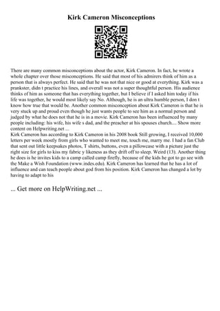 Kirk Cameron Misconceptions
There are many common misconceptions about the actor, Kirk Cameron. In fact, he wrote a
whole chapter over those misconceptions. He said that most of his admirers think of him as a
person that is always perfect. He said that he was not that nice or good at everything. Kirk was a
prankster, didn t practice his lines, and overall was not a super thoughtful person. His audience
thinks of him as someone that has everything together, but I believe if I asked him today if his
life was together, he would most likely say No. Although, he is an ultra humble person, I don t
know how true that would be. Another common misconception about Kirk Cameron is that he is
very stuck up and proud even though he just wants people to see him as a normal person and
judged by what he does not that he is in a movie. Kirk Cameron has been influenced by many
people including: his wife, his wife s dad, and the preacher at his spouses church.... Show more
content on Helpwriting.net ...
Kirk Cameron has according to Kirk Cameron in his 2008 book Still growing, I received 10,000
letters per week mostly from girls who wanted to meet me, touch me, marry me. I had a fan Club
that sent out little keepsakes photos, T shirts, buttons, even a pillowcase with a picture just the
right size for girls to kiss my fabric y likeness as they drift off to sleep. Weird (13). Another thing
he does is he invites kids to a camp called camp firefly, because of the kids he got to go see with
the Make a Wish Foundation (www.indes.edu). Kirk Cameron has learned that he has a lot of
influence and can teach people about god from his position. Kirk Cameron has changed a lot by
having to adapt to his
... Get more on HelpWriting.net ...
 