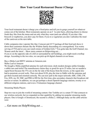 How Your Local Restaurant Doesn t Charge
Your local restaurant doesn t charge you a fixed price and tell you to gorge yourself on whatever
comes out of the kitchen. Most restaurants operate on an Г la carte basis, allowing diners to choose
foods they like from the menu and eat only what they want (and can afford). If you don t like
broccoli or raspberries, you don t pay for them; if you re a vegetarian you don t subsidize the meal
of the carnivore at the next table.
Cable companies don t operate like that. Comcast and AT T package all that food and shove it
down their customers throats like the Widette family descending on a smorgasbord. You wanta
serving of TVLand so you can watch reruns of Golden Girls ? You gotta take the Golf Channel, too.
Wanna catch the latest ... Show more content on Helpwriting.net ...
If you re on the opposite side of a hill or surrounded by tall buildings, you might need a rooftop
design. According to the two sites, we can pick up 64 digital channels at our house.
Buy a Mohu Leat HDTV antenna at Amazon.com
Mohu Leaf at Amazon
We bought a Mohu amplified antenna for each television; sleek modern designs unlike Grandpa
s rabbit ears and tinfoil The manufacturer claims they re good for up to 25 miles, but we needed a
signal boost because the TVs are on the far side of the house from the towers, so the signal also
had to penetrate several walls. That cost about $120, plus the time to fiddle with the antennas and
get them located and oriented correctly. We can now pull in the major networks ABC, CBS, CW,
Fox, ION, my 20, NBC and PBS in HD for the first time, plus secondary channels that broadcast old
movies or reruns. In addition, we can get perhaps a dozen Spanish language stations, twenty or so
different religions stations, and even a Vietnamese language channel.
Streaming Media Players
Step two was to join the world of streaming content. Our Toshiba set is a smart TV that connects to
our wireless network, but we expanded on that capability by adding two popular streaming media
players. One is Google s Chromecast, the second is a Roku 2. Although many cut the cable articles
were
... Get more on HelpWriting.net ...
 