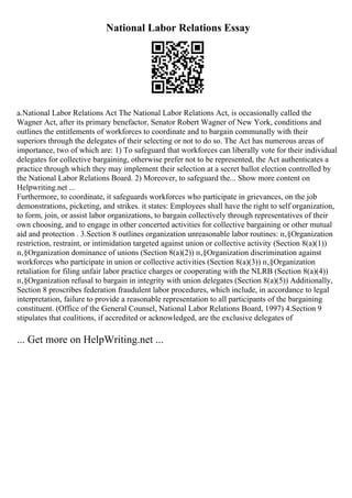 National Labor Relations Essay
a.National Labor Relations Act The National Labor Relations Act, is occasionally called the
Wagner Act, after its primary benefactor, Senator Robert Wagner of New York, conditions and
outlines the entitlements of workforces to coordinate and to bargain communally with their
superiors through the delegates of their selecting or not to do so. The Act has numerous areas of
importance, two of which are: 1) To safeguard that workforces can liberally vote for their individual
delegates for collective bargaining, otherwise prefer not to be represented, the Act authenticates a
practice through which they may implement their selection at a secret ballot election controlled by
the National Labor Relations Board. 2) Moreover, to safeguard the... Show more content on
Helpwriting.net ...
Furthermore, to coordinate, it safeguards workforces who participate in grievances, on the job
demonstrations, picketing, and strikes. it states: Employees shall have the right to self organization,
to form, join, or assist labor organizations, to bargain collectively through representatives of their
own choosing, and to engage in other concerted activities for collective bargaining or other mutual
aid and protection . 3.Section 8 outlines organization unreasonable labor routines: п‚§Organization
restriction, restraint, or intimidation targeted against union or collective activity (Section 8(a)(1))
п‚§Organization dominance of unions (Section 8(a)(2)) п‚§Organization discrimination against
workforces who participate in union or collective activities (Section 8(a)(3)) п‚§Organization
retaliation for filing unfair labor practice charges or cooperating with the NLRB (Section 8(a)(4))
п‚§Organization refusal to bargain in integrity with union delegates (Section 8(a)(5)) Additionally,
Section 8 proscribes federation fraudulent labor procedures, which include, in accordance to legal
interpretation, failure to provide a reasonable representation to all participants of the bargaining
constituent. (Office of the General Counsel, National Labor Relations Board, 1997) 4.Section 9
stipulates that coalitions, if accredited or acknowledged, are the exclusive delegates of
... Get more on HelpWriting.net ...
 