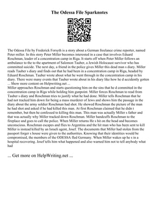 The Odessa File Sparknotes
The Odessa File by Frederick Forsyth is a story about a German freelance crime reporter, named
Peter miller. In this story Peter Miller becomes interested in a case that involves Eduard
Roschman, leader of a concentration camp in Riga. It starts off when Peter Miller follows an
ambulance to the to the apartment of Salomon Tauber, a Jewish Holocaust survivor who has
committed suicide. The next day, a friend in the police gives Miller this dead man s diary. Miller
reads Tauber s diary and finds out that he had been in a concentration camp in Riga, headed by
Eduard Roschman. Tauber wrote about what he went through in the concentration camp in his
diary. There were many events that Tauber wrote about in his diary like how he d accidently gotten
... Show more content on Helpwriting.net ...
Miller approaches Roschman and starts questioning him on the sins that he d committed in the
concentration camp in Riga while holding him gunpoint. Miller forces Roschman to read from
Tauber s diary and Roschman tries to justify what he had done. Miller tells Roschman that he
had not tracked him down for being a mass murderer of Jews and shows him the passage in the
diary about the army soldier Roschman had shot. He showed Roschman the picture of the man
he had shot and asked if he had killed this man. At first Roschman claimed that he didn t
remember, but then he confessed to killing this man. This man was actually Miller s father and
that was actually why Miller tracked down Roschman. Miller handcuffs Roschman to the
fireplace and goes to call the police. When Miller returns He s hit on the head and becomes
unconscious. Roschman escapes and flies to Argentina and the hit man who has been sent to kill
Miller is instead killed by an Israeli agent, Josef. The documents that Miller had stolen from the
passport forger s house were given to the authorities. Knowing that their identities would be
compromised, the members of the ODESSA fled Germany. When Miller wakes up he s in a
hospital recovering. Josef tells him what happened and also warned him not to tell anybody what
had
... Get more on HelpWriting.net ...
 
