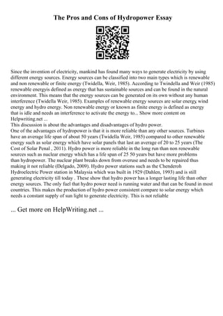 The Pros and Cons of Hydropower Essay
Since the invention of electricity, mankind has found many ways to generate electricity by using
different energy sources. Energy sources can be classified into two main types which is renewable
and non renewable or finite energy (Twidella, Weir, 1985). According to Twindella and Weir (1985)
renewable energyis defined as energy that has sustainable sources and can be found in the natural
environment. This means that the energy sources can be generated on its own without any human
interference (Twidella Weir, 1985). Examples of renewable energy sources are solar energy
, wind
energy and hydro energy. Non renewable energy or known as finite energy is defined as energy
that is idle and needs an interference to activate the energy to... Show more content on
Helpwriting.net ...
This discussion is about the advantages and disadvantages of hydro power.
One of the advantages of hydropower is that it is more reliable than any other sources. Turbines
have an average life span of about 50 years (Twidella Weir, 1985) compared to other renewable
energy such as solar energy which have solar panels that last an average of 20 to 25 years (The
Cost of Solar Penal , 2011). Hydro power is more reliable in the long run than non renewable
sources such as nuclear energy which has a life span of 25 50 years but have more problems
than hydropower. The nuclear plant breaks down from overuse and needs to be repaired thus
making it not reliable (Delgado, 2009). Hydro power stations such as the Chenderoh
Hydroelectric Power station in Malaysia which was built in 1929 (Dahlen, 1993) and is still
generating electricity till today . These show that hydro power has a longer lasting life than other
energy sources. The only fuel that hydro power need is running water and that can be found in most
countries. This makes the production of hydro power consistent compare to solar energy which
needs a constant supply of sun light to generate electricity. This is not reliable
... Get more on HelpWriting.net ...
 