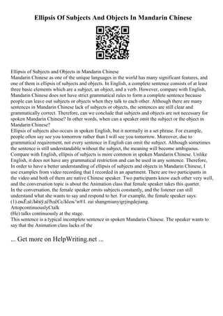 Ellipsis Of Subjects And Objects In Mandarin Chinese
Ellipsis of Subjects and Objects in Mandarin Chinese
Mandarin Chinese as one of the unique languages in the world has many significant features, and
one of them is ellipsis of subjects and objects. In English, a complete sentence consists of at least
three basic elements which are a subject, an object, and a verb. However, compare with English,
Mandarin Chinese does not have strict grammatical rules to form a complete sentence because
people can leave out subjects or objects when they talk to each other. Although there are many
sentences in Mandarin Chinese lack of subjects or objects, the sentences are still clear and
grammatically correct. Therefore, can we conclude that subjects and objects are not necessary for
spoken Mandarin Chinese? In other words, when can a speaker omit the subject or the object in
Mandarin Chinese?
Ellipsis of subjects also occurs in spoken English, but it normally in a set phrase. For example,
people often say see you tomorrow rather than I will see you tomorrow. Moreover, due to
grammatical requirement, not every sentence in English can omit the subject. Although sometimes
the sentence is still understandable without the subject, the meaning will become ambiguous.
Compare with English, ellipsis of subjects is more common in spoken Mandarin Chinese. Unlike
English, it does not have any grammatical restriction and can be used in any sentence. Therefore,
In order to have a better understanding of ellipsis of subjects and objects in Mandarin Chinese, I
use examples from video recording that I recorded in an apartment. There are two participants in
the video and both of them are native Chinese speaker. Two participants know each other very well,
and the conversation topic is about the Animation class that female speaker takes this quarter.
In the conversation, the female speaker omits subjects constantly, and the listener can still
understand what she wants to say and respond to her. For example, the female speaker says:
(1).ењЁдёЉйќўдёЂдёЄеЉІењ°и®І. zai shangmianyigrjingdejiang.
AttopcontinuouslyCtalk
(He) talks continuously at the stage.
This sentence is a typical incomplete sentence in spoken Mandarin Chinese. The speaker wants to
say that the Animation class lacks of the
... Get more on HelpWriting.net ...
 
