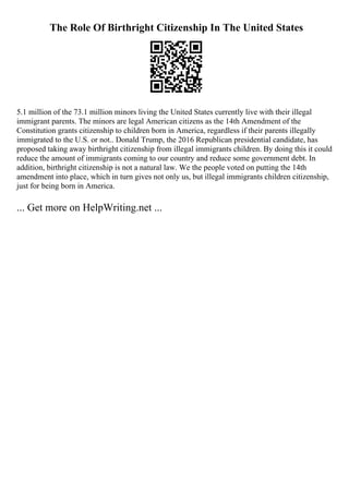 The Role Of Birthright Citizenship In The United States
5.1 million of the 73.1 million minors living the United States currently live with their illegal
immigrant parents. The minors are legal American citizens as the 14th Amendment of the
Constitution grants citizenship to children born in America, regardless if their parents illegally
immigrated to the U.S. or not.. Donald Trump, the 2016 Republican presidential candidate, has
proposed taking away birthright citizenship from illegal immigrants children. By doing this it could
reduce the amount of immigrants coming to our country and reduce some government debt. In
addition, birthright citizenship is not a natural law. We the people voted on putting the 14th
amendment into place, which in turn gives not only us, but illegal immigrants children citizenship,
just for being born in America.
... Get more on HelpWriting.net ...
 