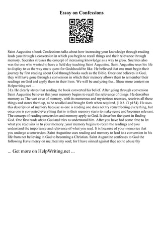 Essay on Confessions
Saint Augustine s book Confessions talks about how increasing your knowledge through reading
leads you through a conversion in which you begin to recall things and their relevance through
memory. Socrates stresses the concept of increasing knowledge as a way to grow. Socrates also
was the one who wanted to have a field day teaching Saint Augustine. Saint Augustine uses his life
to display to us the way one s quest for Godshould be like. He believed that one must begin their
journey by first reading about God through books such as the Bible. Once one believes in God,
they will have gone through a conversion in which their memory allows them to remember their
readings on God and apply them in their lives. We will be analyzing the... Show more content on
Helpwriting.net ...
31). He clearly states that reading the book converted his belief. After going through conversion
Saint Augustine believes that your memory begins to recall the relevance of things. He describes
memory as The vast cave of memory, with its numerous and mysterious recesses, receives all these
things and stores them up, to be recalled and brought forth when required. (10.8.13 p154). He uses
this description of memory because as one is reading one does not try remembering everything, but
once one is converted everything that is in their memory starts to make sense and becomes relevant.
The concept of reading conversion and memory apply to God. It describes the quest in finding
God. One first reads about God and tries to understand him. After you have had some time to let
what you read sink in to your memory, your memory begins to recall the readings and you
understand the importance and relevance of what you read. It is because of your memories that
you undergo a conversion. Saint Augustine uses reading and memory to lead to a conversion in his
life from not believing in God to becoming a Christian. Saint Augustine confesses to God the
following Have mercy on me; heal my soul; for I have sinned against thee not to abuse thy
... Get more on HelpWriting.net ...
 