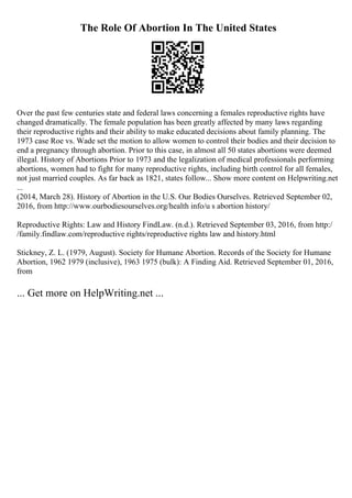 The Role Of Abortion In The United States
Over the past few centuries state and federal laws concerning a females reproductive rights have
changed dramatically. The female population has been greatly affected by many laws regarding
their reproductive rights and their ability to make educated decisions about family planning. The
1973 case Roe vs. Wade set the motion to allow women to control their bodies and their decision to
end a pregnancy through abortion. Prior to this case, in almost all 50 states abortions were deemed
illegal. History of Abortions Prior to 1973 and the legalization of medical professionals performing
abortions, women had to fight for many reproductive rights, including birth control for all females,
not just married couples. As far back as 1821, states follow... Show more content on Helpwriting.net
...
(2014, March 28). History of Abortion in the U.S. Our Bodies Ourselves. Retrieved September 02,
2016, from http://www.ourbodiesourselves.org/health info/u s abortion history/
Reproductive Rights: Law and History FindLaw. (n.d.). Retrieved September 03, 2016, from http:/
/family.findlaw.com/reproductive rights/reproductive rights law and history.html
Stickney, Z. L. (1979, August). Society for Humane Abortion. Records of the Society for Humane
Abortion, 1962 1979 (inclusive), 1963 1975 (bulk): A Finding Aid. Retrieved September 01, 2016,
from
... Get more on HelpWriting.net ...
 