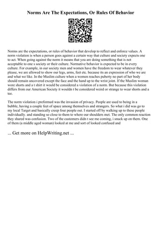 Norms Are The Expectations, Or Rules Of Behavior
Norms are the expectations, or rules of behavior that develop to reflect and enforce values. A
norm violation is when a person goes against a certain way that culture and society expects one
to act. When going against the norm it means that you are doing something that is not
acceptable to one s society or their culture. Normative behavior is expected to be in every
culture. For example, in our society men and women have the freedom to wear whatever they
please, we are allowed to show our legs, arms, feet etc. because its an expression of who we are
and what we like. In the Muslim culture when a women reaches puberty no part of her body
should remain uncovered except the face and the hand up to the wrist joint. If the Muslim woman
wore shorts and a t shirt it would be considered a violation of a norm. But because this violation
differs from our American Society it wouldn t be considered weird or strange to wear shorts and a
tee.
The norm violation i preformed was the invasion of privacy. People are used to being in a
bubble, having a couple feet of space among themselves and strangers. So what i did was go to
my local Target and basically creep four people out. I started off by walking up to these people
individually. and standing so close to them to where our shoulders met. The only common reaction
they shared was confusion. Two of the customers didn t see me coming, i snuck up on them. One
of them (a middle aged woman) looked at me and sort of looked confused and
... Get more on HelpWriting.net ...
 