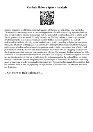 Carlody Hobson Speech Analysis
Imagine living in a world that is seemingly against all that you are and all that you want to be.
Through modern stereotypes and accustomed oppression, the odds are working against minorities.
As a society we have become familiarized with the comfort of color blindness, this is a term used
for the ignorance that surrounds diversity issues today. Mellody Hobson, executive president of
Ariel Investments, is an African American woman that has chosen to confront the lack of
understandinginvolving diversity issues involving race, gender, sexuality, religion, socioeconomic
status, and education and tagging it as ColorBravery. Throughout her discussion, Hobson engages
and connects with her audiencethrough her personal stories, facial expressions, tone of voice, and
passion about diversity. Hobson sees her audience as individuals who are struggling to understand
the diversity issues that surround race, gender, and religion. She assumes that her audience has little
awareness of the institutionalized injustices minorities face everyday. With that being said, she does
not use her discussion to ridicule or judge them for not understanding the real problems involving
diversity, instead she focuses on opening their eyes to begin to understand the obstacles our society
needs to overcome in order to start celebrating diversity. Throughout her speech, Hobson infers that
her audience needs a little help grasping the significance of her anecdotes. For example, she starts
her discussion
... Get more on HelpWriting.net ...
 