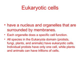Eukaryotic cells 
• have a nucleus and organelles that are 
surrounded by membranes. 
• Each organelle does a specific cell function. 
• All species in the Eukaryota domain (protists, 
fungi, plants, and animals) have eukaryotic cells. 
Individual protists have only one cell, while plants 
and animals can have trillions of cells. 
 