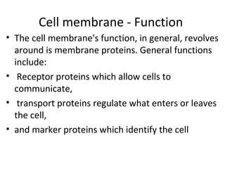 Cell membrane - Function 
• The cell membrane's function, in general, revolves 
around is membrane proteins. General functions 
include: 
• Receptor proteins which allow cells to 
communicate, 
• transport proteins regulate what enters or leaves 
the cell, 
• and marker proteins which identify the cell 
 