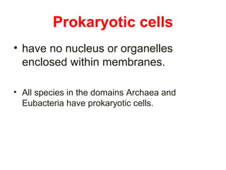 Prokaryotic cells 
• have no nucleus or organelles 
enclosed within membranes. 
• All species in the domains Archaea and 
Eubacteria have prokaryotic cells. 
 