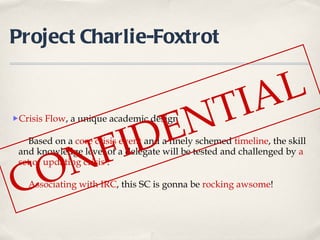 Project Charlie-Foxtrot Crisis Flow , a unique academic design Based on a  core crisis event  and a finely schemed  timeline , the skill and knowledge level of a delegate will be tested and challenged by  a   set of updating crisis  . Associating with IRC , this SC is gonna be  rocking awsome ! CONFIDENTIAL  
