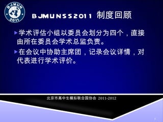 BJMUNSS2011制度回顾 学术评估小组以委员会划分为四个，直接由所在委员会学术总监负责。 在会议中协助主席团，记录会议详情，对代表进行学术评价。 北京市高中生模拟联合国协会   2011-2012 